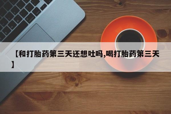 流产药购买联系【和打胎药第三天还想吐吗,喝打胎药第三天】