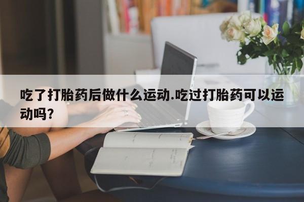 流产药购买联系吃了打胎药后做什么运动.吃过打胎药可以运动吗？