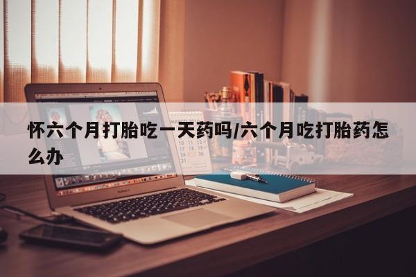 流产药购买联系怀六个月打胎吃一天药吗/六个月吃打胎药怎么办