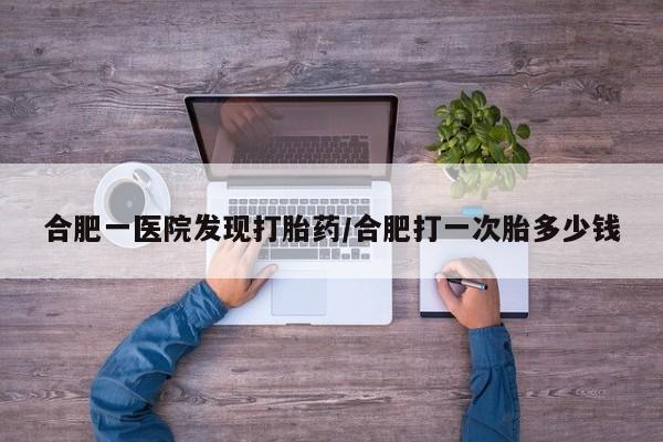 流产药购买联系合肥一医院发现打胎药/合肥打一次胎多少钱