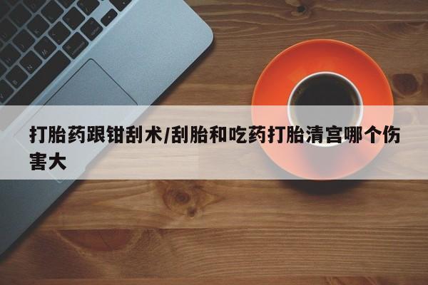流产药购买联系打胎药跟钳刮术/刮胎和吃药打胎清宫哪个伤害大