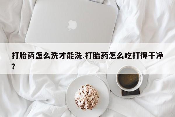 流产药购买联系打胎药怎么洗才能洗.打胎药怎么吃打得干净？