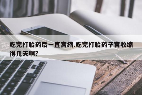流产药购买联系吃完打胎药后一直宫缩.吃完打胎药子宫收缩得几天啊？
